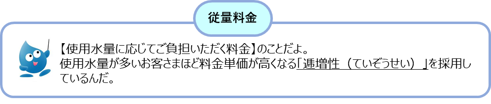 従量料金とは・・・使用水量に応じてご負担いただく料金のことだよ。使用水量が多いお客さまほど料金単価が高くなる「逓増性（ていぞうせい）」を採用しているんだ。