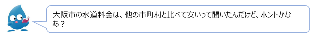 ぴゅあらの質問「大阪市の水道料金は、他の市町村と比べて安いって聞いたんだけど、ホントかなあ？」